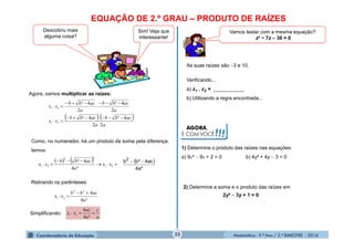 Matemática - 9.º Ano / 2.º BIMESTRE - 201425
EQUAÇÃO DE 2.º GRAU – PRODUTO DE RAÍZES
clipart
Descobriu mais
alguma coisa?
Agora, vamos multiplicar as raízes:
   
aa
acbbacbb
xx
a
acbb
a
acbb
xx
22
4²4²
2
4²
2
4²
21
21







Como, no numerador, há um produto da soma pela diferença,
temos:
    

 21
22
21
²4
4²
xx
a
acbb
xx
 
²a4
ac4²bb2

Retirando os parênteses:
a²
acbb
xx
4
422
21


Simplificando:
a
c
a
ac
xx 
²4
4
21
Sim! Veja que
interessante!
clipart
Vamos testar com a mesma equação?
z² − 7z – 30 = 0
Verificando...
a) z1 . z2 = ___________
b) Utilizando a regra encontrada...
As suas raízes são 3 e 10.
AGORA,
É COM VOCÊ!!!
1) Determine o produto das raízes nas equações:
a) 9x²  9x + 2 = 0 b) 4y² + 4y  3 = 0
2) Determine a soma e o produto das raízes em
2y²  3y + 1 = 0
 