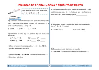Matemática - 9.º Ano / 2.º BIMESTRE - 201426
AGORA,
É COM VOCÊ!!!
EQUAÇÃO DE 2.º GRAU – SOMA E PRODUTO DE RAÍZES
Uma equação do 2.º grau é da forma
ax² + bx + c =0, com a  0.
1) Assinale o par de números que são raízes de uma equação
de 2.º grau, cuja soma dessas raízes é – 7, o produto é 12 e
onde o coeficiente de x² é um (a = 1).
( ) 2 e 6 ( ) – 8 e 1 ( ) – 3 e – 4
2) Determine a soma (S) e o produto (P) das raízes das
equações:
a) x² – 6x – 7 = 0 (S) = ______ (P) = ______
b) 3y² + 4y + 1 = 0 (S) = ______ (P) = ______
3) Se a soma das raízes da equação x² – ( 2k – 3)x – 12 = 0 é
igual a 7, determine o valor de k:
4) Na equação 4y² – 8y + 4p = 0, o produto de suas raízes é 1.
Determine o valor de p.
5) Em uma equação de 2.º grau, a soma de suas raízes é 5 e o
produto dessas raízes é – 14. Sabendo que o coeficiente do
termo em x² é 1, então essa equação é ______________
6) Determine a soma e o produto das raízes das equações do
tipo ax² + bx + c = 0 a seguir.
a) z² − 7z – 30 = 0 b) 4x²  12x + 9 = 0
7) Descubra o produto das raízes da equação
x²  3mx + 4m = 0, sabendo que a soma de suas raízes é 6.
 