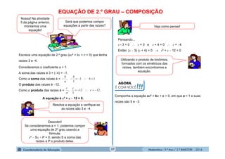 Matemática - 9.º Ano / 2.º BIMESTRE - 201427
EQUAÇÃO DE 2.º GRAU – COMPOSIÇÃO
Nossa! Na atividade
5 da página anterior,
montamos uma
equação!
Será que podemos compor
equações a partir das raízes?
Escreva uma equação de 2.º grau (ax² + bx + c = 0) que tenha
raízes 3 e -4.
Consideremos o coeficiente a = 1.
A soma das raízes é 3 + (4) = 1.
Como a soma das raízes é =
O produto das raízes é 12.
Como o produto das raízes é =
A equação é x² + x  12 = 0.
Pensando...
x - 3 = 0  x = 3 e x + 4 = 0  x = 4
Então: (x  3) (x + 4) = 0  x² + x  12 = 0
Resolva a equação e verifique se
as raízes são 3 e 4.
11
1
,  b
b
a
b
.1212
1
,  c
c
a
c
Veja como pensei!
Descobri!
Se considerarmos a = 1, podemos compor
uma equação de 2º grau usando a
fórmula:
x²  Sx + P = 0, sendo S a soma das
raízes e P o produto delas.
Utilizando o produto de binômios,
formados com os simétricos das
raízes, também encontramos a
equação.
Componha a equação ax² + bx + c = 0, em que a = 1 e suas
raízes são 5 e 3.
AGORA,
É COM VOCÊ!!!
 