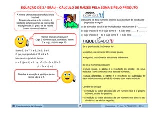 Matemática - 9.º Ano / 2.º BIMESTRE - 201428
EQUAÇÃO DE 2.º GRAU – CÁLCULO DE RAÍZES PELA SOMA E PELO PRODUTO
A minha última descoberta foi a mais
incrível!
Através da soma e do produto, é
bastante simples achar as raízes das
equações de 2.º grau, se as raízes
forem números inteiros.
clipart
Vamos brincar um pouco?
Diga 2 números que, somados, deem
7 e cujo produto seja 10.
Soma 7: 0 e 7, 1 e 6, 2 e 5, 3 e 4.
O par, cujo produto é 10, é 2 e 5.
Montando o produto, temos:
(x – 2 ) (x – 5 ) = 0  x²  2x  5x + 10 = 0
x²  7x + 10 = 0
Resolva a equação e verifique se as
raízes são 2 e 5.
AGORA,
É COM VOCÊ!!!
Descubra os dois números inteiros que atendam às condições
propostas a seguir:
a) se somados dão 6 e se multiplicados resultam em 5? ______.
b) cujo produto é 15 e cuja soma é  8. São eles: ____ e _____ .
c) cujo produto é  30 e cuja soma é -1. São eles: _______.
!!!FIQUE LIGADO
Se o produto de 2 números for
positivo, os números têm sinais iguais.
negativo, os números têm sinais diferentes.
Se os 2 números possuem
sinais iguais, a soma é o resultado da adição de seus
módulos com o mesmo sinal desses números.
sinais diferentes, a soma é o resultado da subtração de
seus módulos com o sinal do número com maior módulo.
Lembre-se de que
• o módulo ou valor absoluto de um número real é o próprio
número, se ele for positivo.
• o módulo ou valor absoluto de um número real será o seu
simétrico, se ele for negativo.
 