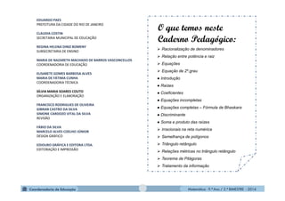Matemática - 9.º Ano / 2.º BIMESTRE - 2014
EDUARDO PAES
PREFEITURA DA CIDADE DO RIO DE JANEIRO
CLAUDIA COSTIN
SECRETARIA MUNICIPAL DE EDUCAÇÃO
REGINA HELENA DINIZ BOMENY
SUBSECRETARIA DE ENSINO
MARIA DE NAZARETH MACHADO DE BARROS VASCONCELLOS
COORDENADORIA DE EDUCAÇÃO
ELISABETE GOMES BARBOSA ALVES
MARIA DE FÁTIMA CUNHA
COORDENADORIA TÉCNICA
SÍLVIA MARIA SOARES COUTO
ORGANIZAÇÃO E ELABORAÇÃO
FRANCISCO RODRIGUES DE OLIVEIRA
GIBRAN CASTRO DA SILVA
SIMONE CARDOZO VITAL DA SILVA
REVISÃO
FÁBIO DA SILVA
MARCELO ALVES COELHO JÚNIOR
DESIGN GRÁFICO
EDIOURO GRÁFICA E EDITORA LTDA.
EDITORAÇÃO E IMPRESSÃO
O que temos neste
Caderno Pedagógico:
 Racionalização de denominadores
 Relação entre potência e raiz
 Equações
 Equação de 2º.grau
● Introdução
● Raízes
● Coeficientes
● Equações incompletas
● Equações completas – Fórmula de Bhaskara
● Discriminante
● Soma e produto das raízes
 Irracionais na reta numérica
 Semelhança de polígonos
 Triângulo retângulo
 Relações métricas no triângulo retângulo
 Teorema de Pitágoras
 Tratamento da informação
 