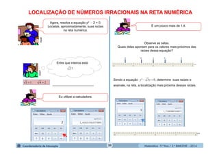 Matemática - 9.º Ano / 2.º BIMESTRE - 201430
Agora, resolva a equação y²  2 = 0.
Localize, aproximadamente, suas raízes
na reta numérica.
clipart
LOCALIZAÇÃO DE NÚMEROS IRRACIONAIS NA RETA NUMÉRICA
Observe as setas.
Quais delas apontam para os valores mais próximos das
raízes dessa equação?
clipart
Entre que inteiros está
?2
2411 
Eu utilizei a calculadora.
É um pouco mais de 1,4.
Sendo a equação , determine suas raízes e
assinale, na reta, a localização mais próxima dessas raízes.
03²  yy
 