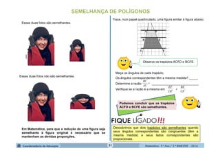 Matemática - 9.º Ano / 2.º BIMESTRE - 201431
SEMELHANÇA DE POLÍGONOS
Essas duas fotos são semelhantes.
Essas duas fotos não são semelhantes.
Em Matemática, para que a redução de uma figura seja
semelhante à figura original é necessário que se
mantenham as devidas proporções.
Observe os trapézios ACFD e BCFE.
Trace, num papel quadriculado, uma figura similar à figura abaixo.
Meça os ângulos de cada trapézio.
Os ângulos correspondentes têm a mesma medida? _____
Determine a razão ___________________________
Verifique se a razão é a mesma em

AC
BC
.
CF
BE
e
DF
EF
Podemos concluir que os trapézios
ACFD e BCFE são semelhantes.
!!!FIQUE LIGADO
Descobrimos que dois trapézios são semelhantes quando
seus ângulos correspondentes são congruentes (têm a
mesma medida) e seus lados correspondentes são
proporcionais.
clipart
 