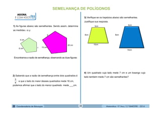Matemática - 9.º Ano / 2.º BIMESTRE - 201432
SEMELHANÇA DE POLÍGONOS
AGORA,
É COM VOCÊ!!!
1) As figuras abaixo são semelhantes. Sendo assim, determine
as medidas x e y.
6 cm
4 cm
x
y
15 cm
20 cm
2) Sabendo que a razão de semelhança entre dois quadrados é
e que o lado do maior desses quadrados mede 16 cm,
podemos afirmar que o lado do menor quadrado mede ___cm.
4
3
3) Verifique se os trapézios abaixo são semelhantes.
Justifique sua resposta.
6cm
3cm
8cm
6cm
10cm
10cm
4) Um quadrado cujo lado mede 7 cm e um losango cujo
lado também mede 7 cm são semelhantes?
Encontramos a razão de semelhança, observando as duas figuras:
 