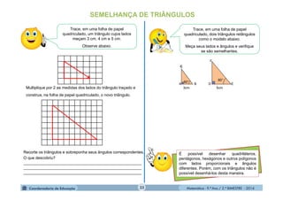 Matemática - 9.º Ano / 2.º BIMESTRE - 201433
SEMELHANÇA DE TRIÂNGULOS
Trace, em uma folha de papel
quadriculado, dois triângulos retângulos
como o modelo abaixo.
Meça seus lados e ângulos e verifique
se são semelhantes.
A B D E
3cm 5cm
60°
60°
C
Trace, em uma folha de papel
quadriculado, um triângulo cujos lados
meçam 3 cm, 4 cm e 5 cm.
Observe abaixo.
Multiplique por 2 as medidas dos lados do triângulo traçado e
construa, na folha de papel quadriculado, o novo triângulo.
Recorte os triângulos e sobreponha seus ângulos correspondentes.
O que descobriu?
_____________________________________________________
_____________________________________________________
_____________________________________________________
É possível desenhar quadriláteros,
pentágonos, hexágonos e outros polígonos
com lados proporcionais e ângulos
diferentes. Porém, com os triângulos não é
possível desenhá-los desta maneira.
F
 