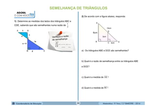 Matemática - 9.º Ano / 2.º BIMESTRE - 201434
SEMELHANÇA DE TRIÂNGULOS
1) Determine as medidas dos lados dos triângulos ABC e
CDE, sabendo que são semelhantes numa razão de
AGORA,
É COM VOCÊ!!!
.
3
1
A 4 B
_____

CE
AC
2) De acordo com a figura abaixo, responda:
 
6cm
3cm
10cm
A
B
D
C 4cm
E
a) Os triângulos ABE e DCE são semelhantes?
b) Qual é a razão de semelhança entre os triângulos ABE
e DCE?
c) Qual é a medida de
d) Qual é a medida de
?DE
?BE
 