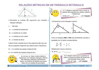 Matemática - 9.º Ano / 2.º BIMESTRE - 201437
RELAÇÕES MÉTRICAS EM UM TRIÂNGULO RETÂNGULO
 Nomeando as medidas dos segmentos que compõem o
triângulo retângulo...
 São elas:
a → a medida da hipotenusa
b → a medida de um cateto
c → a medida do outro cateto
h → a medida da altura
A altura divide a hipotenusa em dois segmentos (m e n), que
são as projeções ortogonais dos catetos sobre a hipotenusa.
m → é a medida da projeção ortogonal de b.
n→ é a medida da projeção ortogonal de c.
Já sei que, ao traçar a altura relativa à
hipotenusa, num triângulo retângulo, obtenho
três triângulos retângulos semelhantes.
Agora, vou verificar as relações que posso
obter com as medidas de seus lados.
A 1.ª relação eu descobri. Se eu somar as
medidas das projeções dos catetos, obtenho
a hipotenusa.
• Então, a = ____+ _____  (1.ª relação)
Comparando os dois triângulos maiores.
Como os triângulos ABC e HAC são semelhantes, percebo a
igualdade com os lados correspondentes.
b
a
m
b
AC
BC
HC
AC

Multiplicando meios e extremos...
b . b = a . ___ → _________
A 2.ª relação mostra que o quadrado do
cateto b é igual ao produto da hipotenusa
pela projeção desse cateto.
• Então, b² = am  (2.ª relação)
bb
A A
B
c
C C
h
a
m
H
 