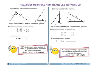 Matemática - 9.º Ano / 2.º BIMESTRE - 201438
RELAÇÕES MÉTRICAS NUM TRIÂNGULO RETÂNGULO
Comparando o triângulo maior com o menor.
Como os triângulos ABC e HBA são semelhantes, percebo a
igualdade com os lados correspondentes.
c
a
n
c
AB
BC
HB
AB

Multiplicando meios e extremos...
c . c = a . ___ → _________
A 3.ª relação mostra que o quadrado do
cateto c é igual ao produto da hipotenusa
pela projeção desse cateto.
• Então, c² = a.n  (3.ª relação)
Comparando os triângulos menores...
Como os triângulos HBA e HAC são semelhantes, percebo a
igualdade com os lados correspondentes.
h
n
m
h
HA
BH
HC
HA

Multiplicando meios e extremos...
h . h = m . n→ _____________
A 4.ª relação mostra que o quadrado da
medida da altura é igual ao produto das
projeções dos catetos.
• Então, h² = mn  (4.ª relação)
b
A
B
c
C
a
h
A
B
c
H
n
h
A
B
c
H
n
b
A
C
h
m
H
 