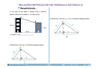 Matemática - 9.º Ano / 2.º BIMESTRE - 201443
RELAÇÕES MÉTRICAS EM UM TRIÂNGULO RETÂNGULO
1. Um cabo de aço ligará 2 prédios (veja o desenho
abaixo). Determine a medida x do cabo de aço.
40 m
20 m
x
25 m
A medida x é de ________________.
2. Determine o valor de x no triângulo retângulo abaixo:
3. Determine o valor de x, y, z e w no triângulo retângulo abaixo:
B
A
C
H
a
4 5
B
A
C
H
w
50
18
y
z
 