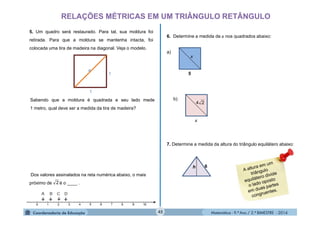 Matemática - 9.º Ano / 2.º BIMESTRE - 201445
RELAÇÕES MÉTRICAS EM UM TRIÂNGULO RETÂNGULO
5. Um quadro será restaurado. Para tal, sua moldura foi
retirada. Para que a moldura se mantenha intacta, foi
colocada uma tira de madeira na diagonal. Veja o modelo.
Sabendo que a moldura é quadrada e seu lado mede
1 metro, qual deve ser a medida da tira de madeira?
Dos valores assinalados na reta numérica abaixo, o mais
próximo de é o ____ .2
6. Determine a medida de x nos quadrados abaixo:
x
5
a)
x
b)
24
7. Determine a medida da altura do triângulo equilátero abaixo:
6h
1
1
 