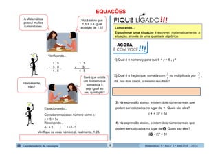 Matemática - 9.º Ano / 2.º BIMESTRE - 2014
EQUAÇÕES
8
A Matemática
possui muitas
curiosidades.
Você sabia que
1,5 + 3 é igual
ao triplo de 1,5?
Verificando...
1 , 5 1 , 5
+ 3 , 0 x 3
4 , 5 4 , 5
Interessante,
não?
Será que existe
um número que
somado a 5
seja igual ao
seu quíntuplo?
Equacionando...
Consideremos esse número como x:
x + 5 = 5x
Resolvendo...
4x = 5  25,1x
Verifique se esse número é, realmente, 1,25.
AGORA,
É COM VOCÊ!!!
!!!FIQUE LIGADO
Lembrando...
Equacionar uma situação é escrever, matematicamente, a
situação, através de uma igualdade algébrica.
1) Qual é o número y para que 6 + y = 6 . y?
2) Qual é a fração que, somada com ou multiplicada por ,
dá, nos dois casos, o mesmo resultado?
5
3
5
3
3) Na expressão abaixo, existem dois números reais que
podem ser colocados no lugar de . Quais são eles?
( + 3)² = 64
4) Na expressão abaixo, existem dois números reais que
podem ser colocados no lugar de . Quais são eles?
(  2)² = 81
 