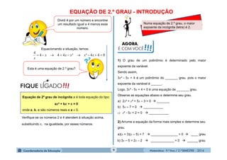 Matemática - 9.º Ano / 2.º BIMESTRE - 2014
EQUAÇÃO DE 2.º GRAU - INTRODUÇÃO
9
2) Arrume a equação da forma mais simples e determine seu
grau.
Dividi 4 por um número e encontrei
um resultado igual a 4 menos esse
número.
Equacionando a situação, temos:
044²²444
4
 xxxxx
x
Esta é uma equação de 2.º grau?
!!!FIQUE LIGADO
Equação de 2º grau de incógnita x é toda equação do tipo:
ax² + bx + c = 0
onde a, b, c são números reais e a  0.
Verifique se os números 2 e 4 atendem à situação acima,
substituindo x, na igualdade, por esses números.
AGORA,
É COM VOCÊ!!!
Numa equação de 2.º grau, o maior
expoente da incógnita (letra) é 2.
1) O grau de um polinômio é determinado pelo maior
expoente da variável.
Sendo assim,
3x² - 5x + 4 é um polinômio do _______ grau, pois o maior
expoente da variável é ______.
Logo, 3x² - 5x + 4 = 0 é uma equação de _______ grau.
Observe as equações abaixo e determine seu grau.
a) 2x³ + x² + 5x – 3 = 0  _______
b) 5x – 7 = 0  ___________
c) x² - 5x + 2 = 0  ___________
a)(x + 3)(x – 5) = 7  _______________ = 0  ____ grau
b) 3x – 5 = 2x – 2  _____________ = 0  ______ grau
 