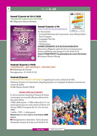 Samedi 12 janvier de 10 h à 13h30



                                           Samedi 12 janvier à 19h




    Vendredi 18 janvier à 19h30
4                                               Vie de la cité




    Vendredi 25 janvier
    TROISIÈME FORUM DES MÉTIERS
    I Collège-lycée Maurice-Rondeau



                                           VŒUX DES BUXANGEORGIENS
                                           AU PROGRAMME :
                                           - La Grande Harmonie du Conservatoire « Jean-Sébastien Bach »
                                           - Teen’s Company
                                           - Compagnie Flac Floc
                                           - Cré’Artive
                                           - Vib’Animation
                                           SOIRÉE RÉSERVÉE AUX BUXANGEORGIENS
                                           Réservation obligatoire auprès du Service Communication
                                           Email :com@bussy-saint-georges.fr ou 01 64 66 24 24
                                           Entrée UNIQUEMENT sur présentation du carton d’invitation
                                           I Gymnase Maurice-Herzog




    CONFÉRENCE « ART ASIATIQUE » PAR ERIC JOLY
    I Médiathèque de l’Europe
    Renseignements : 01 64 66 24 241


    CONCERT DE CHANTS ASIATIQUES organisé par le service culturel de la Ville.
    Professeur de piano au Conservatoire, Jing Jing proposera, en compagnie de plusieurs musiciens un
    concert de qualité
    I Salle Maurice-Koehl à 20h30

                OFFRE SPÉCIALE DISNEY
    Le Service Jeunesse Animations Vacances & Loisirs
    vous propose une nouvelle offre pour découvrir les
    deux parcs Disney
    1 billet adulte payant = 1 billet enfant (de 3 à 11 ans
    inclus) gratuit pour une visite entre le 23 février et le
    30 mars 2008 (à l’exception des 22, 23 et 24 mars
    2008)
    1 adulte : 29 € = 1 enfant gratuit
    RÉSERVATION AU PLUS TARD LE 1ER FÉVRIER 2008
    INCLUS
    I Renseignements et réservation : Service Jeunesse
    Animations Vacances & Loisirs au 01 64 66 24 24


                                          Bussy Scope           N° 95 - Décembre 2007
 