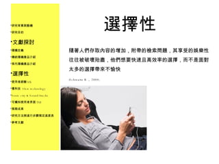 選擇性 研究背景與動機 研究目的 文獻探討 隨機定義 傳統隨機產品介紹 現代隨機產品介紹 選擇性 使用者經驗 UX 慢科技  Slow technology Sonic city & Sound/tracks 可觸知使用者界面 TUI 預期成果 研究方法與進行步驟預定進度表 參考文獻 隨著人們存取內容的增加，附帶的檢索問題，其享受的娛樂性往往被破壞殆盡，他們想要快速且高效率的選擇，而不是面對太多的選擇帶來不愉快 ﹝ Schwartz B ， 2004﹞ 