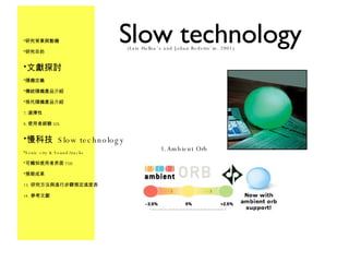 Slow technology Ambient Orb 研究背景與動機 研究目的 文獻探討 隨機定義 傳統隨機產品介紹 現代隨機產品介紹 選擇性 使用者經驗 UX 慢科技  Slow technology Sonic city & Sound/tracks 可觸知使用者界面 TUI 預期成果 研究方法與進行步驟預定進度表 參考文獻 (Lars Hallna¨s and Johan Redstro¨m. 2001) 