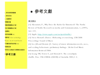 參考文獻 英文部分 [1] Alasuutari, P., Why Does the Radio Go Unnoticed? The Nordic Review of Nordic Research on media and Communication, 1, (1997), 161-172. [2] Apple,  http://www.apple.com/au/ipodshuffle/ . [3] Steve Howard .Choice: Abdicating or exercising. CHI 2008 Proceedings Sound of Music [4] Lee JH and Downie JS. Survey of music information needs, uses, and seeking behaviours: preliminary findings. 5th Int Conf Music Information Retrieval 2004. [5] Leong TW, Vetere F, and Howard S. The serendipity shuffle. Proc 19th CHISIG (OZCHI) of Australia 2005;1-4. z 研究背景與動機 研究目的 文獻探討 隨機定義 傳統隨機產品介紹 現代隨機產品介紹 選擇性 使用者經驗 UX 慢科技  Slow technology Sonic city & Sound/tracks 可觸知使用者界面 TUI 預期成果 研究方法與進行步驟預定進度表 參考文獻 