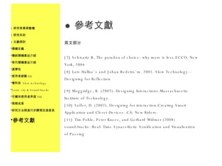 參考文獻 英文部分 [7] Schwartz B, The paradox of choice: why more is less.ECCO: New York, 2004 [8] Lars Hallna¨s and Johan Redstro¨m. 2001. Slow Technology – Designing for Reflection [9] Moggridge, B. (2007). Designing Interactions.Massachusetts Institute of Technology. [10] Saffer, D. (2007). Designing for interaction:Creating Smart Application and Clever Devices. CA: New Riders. [11] Tim Pohle, Peter Knees, and Gerhard Widmer (2008) sound/tracks: Real-Time Synaesthetic Sonification and Visualisation of Passing  Landscapes 研究背景與動機 研究目的 文獻探討 隨機定義 傳統隨機產品介紹 現代隨機產品介紹 選擇性 使用者經驗 UX 慢科技  Slow technology Sonic city & Sound/tracks 可觸知使用者界面 TUI 預期成果 研究方法與進行步驟預定進度表 參考文獻 