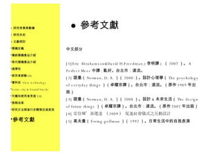 參考文獻 中文部分 [1]Eric Abrahamson&David H.Freedman.( 李明譯 )  （ 2007 ）。 A Perfect Mess 中譯 : 亂好。台北市：遠流。 [2] 諾曼（ Norman, D. A. ）（ 2000 ）。設計心理學（ The psychology of everyday things ）（卓耀宗譯）。台北市：遠流。（原作 1989 年出版） [3] 諾曼（ Norman, D. A. ）（ 2008 ）。設計 & 未來生活（ The design of future things ）（卓耀宗譯）。台北市：遠流。（原作 2007 年出版） [4] 梁容輝、黃建達 （ 2009 ） 促進社會儀式之互動設計 [5] 高夫曼（ Erving goffman ）（ 1992 ）。日常生活中的自我表演 研究背景與動機 研究目的 文獻探討 隨機定義 傳統隨機產品介紹 現代隨機產品介紹 選擇性 使用者經驗 UX 慢科技  Slow technology Sonic city & Sound/tracks 可觸知使用者界面 TUI 預期成果 研究方法與進行步驟預定進度表 參考文獻 