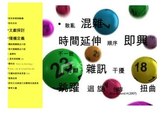 散亂   混雜 時間延伸   順序  即興 不一致  含糊  雜訊   干擾 跳躍  迴 旋   包容   扭曲 研究背景與動機 研究目的 文獻探討 隨機定義 傳統隨機產品介紹 現代隨機產品介紹 選擇性 使用者經驗 UX 慢科技  Slow technology Sonic city & Sound/tracks 可觸知使用者界面 TUI 預期成果 研究方法與進行步驟預定進度表 參考文獻 (Eric &David H,2007) 