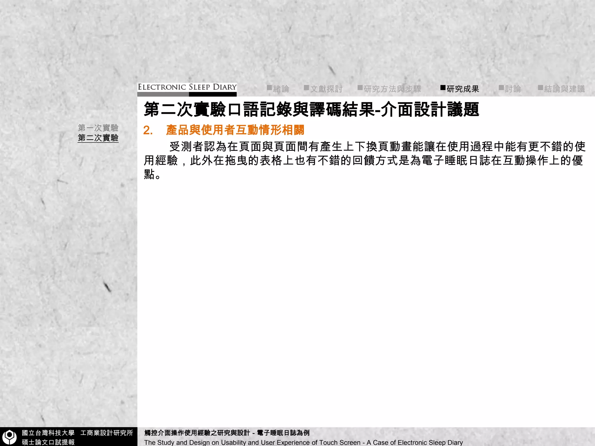 ■緒論■文獻探討      ■研究方法與步驟        ■研究成果■討論       ■結論與建議第二次實驗口語記錄與譯碼結果-介面設計議題2.產品與使用者互動情形相關        受測者認為在頁面與頁面間有產生上下換頁動畫能讓在使用過程中能有更不錯的使用經驗，此外在拖曳的表格上也有不錯的回饋方式是為電子睡眠日誌在互動操作上的優點。第一次實驗第二次實驗