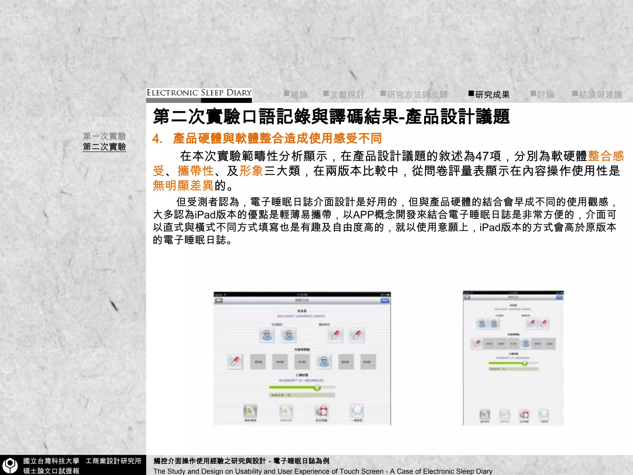 ■緒論■文獻探討      ■研究方法與步驟        ■研究成果■討論       ■結論與建議第二次實驗口語記錄與譯碼結果-產品設計議題4.產品硬體與軟體整合造成使用感受不同在本次實驗範疇性分析顯示，在產品設計議題的敘述為47項，分別為軟硬體整合感受、攜帶性、及形象三大類，在兩版本比較中，從問卷評量表顯示在內容操作使用性是無明顯差異的。 但受測者認為，電子睡眠日誌介面設計是好用的，但與產品硬體的結合會早成不同的使用觀感，大多認為iPad版本的優點是輕薄易攜帶，以APP概念開發來結合電子睡眠日誌是非常方便的，介面可以直式與橫式不同方式填寫也是有趣及自由度高的，就以使用意願上，iPad版本的方式會高於原版本的電子睡眠日誌。第一次實驗第二次實驗