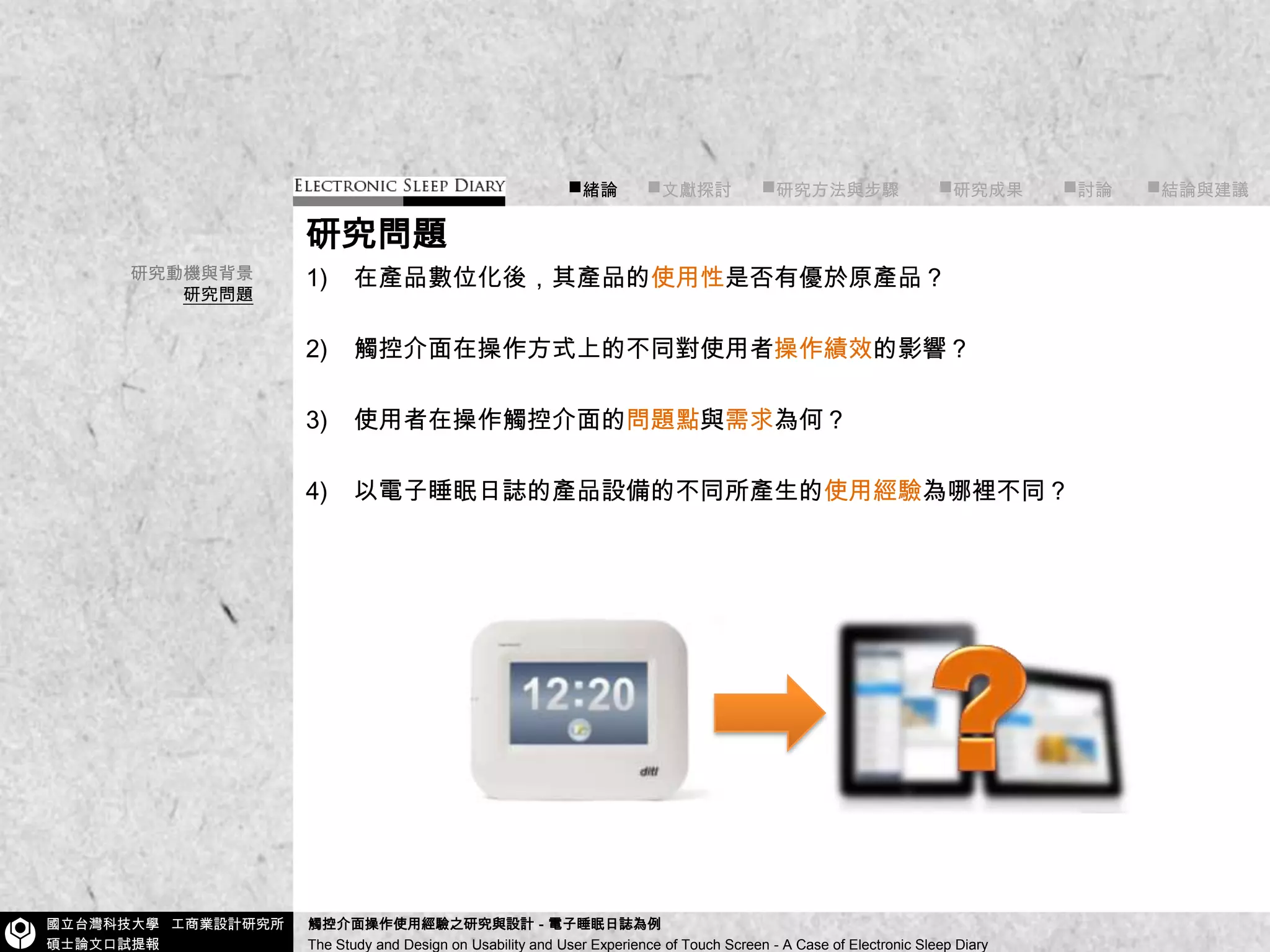 ■緒論      ■文獻探討      ■研究方法與步驟        ■研究成果        ■討論       ■結論與建議研究問題在產品數位化後，其產品的使用性是否有優於原產品？觸控介面在操作方式上的不同對使用者操作績效的影響？使用者在操作觸控介面的問題點與需求為何？以電子睡眠日誌的產品設備的不同所產生的使用經驗為哪裡不同？研究動機與背景研究問題?
