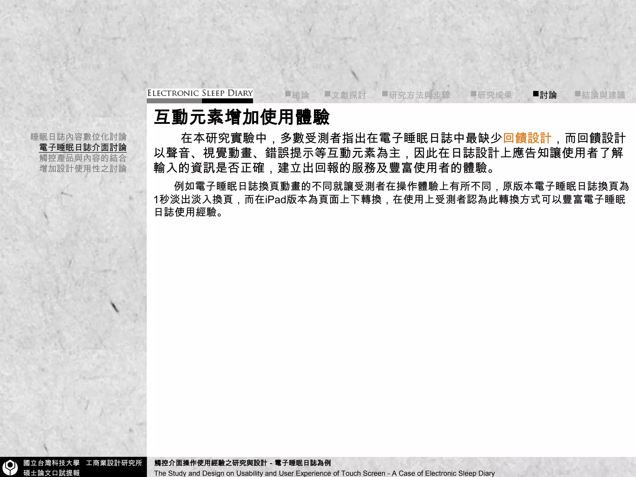 ■緒論■文獻探討      ■研究方法與步驟        ■研究成果        ■討論       ■結論與建議互動元素增加使用體驗    在本研究實驗中，多數受測者指出在電子睡眠日誌中最缺少回饋設計，而回饋設計以聲音、視覺動畫、錯誤提示等互動元素為主，因此在日誌設計上應告知讓使用者了解輸入的資訊是否正確，建立出回報的服務及豐富使用者的體驗。例如電子睡眠日誌換頁動畫的不同就讓受測者在操作體驗上有所不同，原版本電子睡眠日誌換頁為1秒淡出淡入換頁，而在iPad版本為頁面上下轉換，在使用上受測者認為此轉換方式可以豐富電子睡眠日誌使用經驗。睡眠日誌內容數位化討論電子睡眠日誌介面討論觸控產品與內容的結合增加設計使用性之討論
