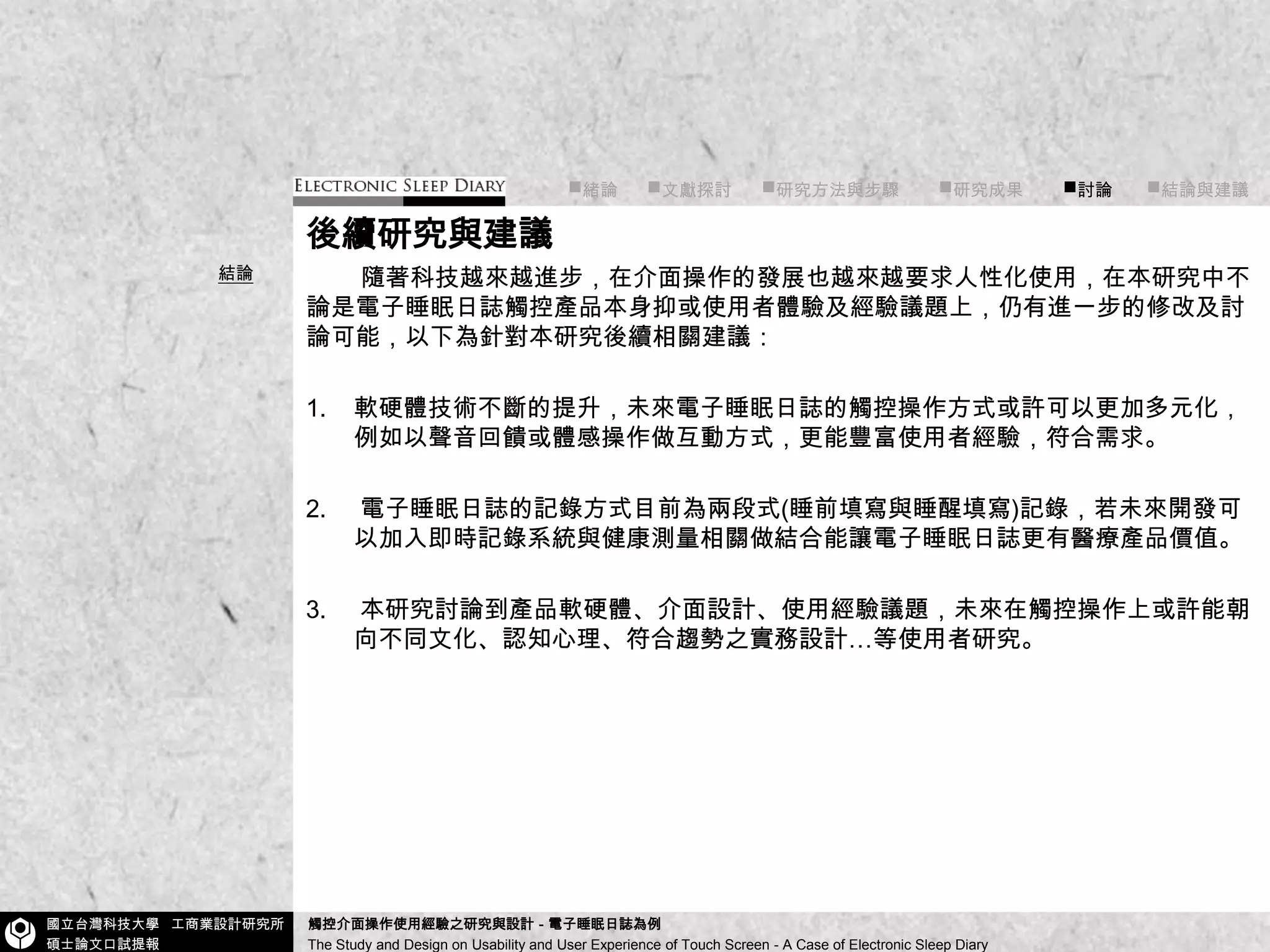 ■緒論■文獻探討      ■研究方法與步驟        ■研究成果        ■討論       ■結論與建議後續研究與建議隨著科技越來越進步，在介面操作的發展也越來越要求人性化使用，在本研究中不論是電子睡眠日誌觸控產品本身抑或使用者體驗及經驗議題上，仍有進一步的修改及討論可能，以下為針對本研究後續相關建議：軟硬體技術不斷的提升，未來電子睡眠日誌的觸控操作方式或許可以更加多元化，例如以聲音回饋或體感操作做互動方式，更能豐富使用者經驗，符合需求。電子睡眠日誌的記錄方式目前為兩段式(睡前填寫與睡醒填寫)記錄，若未來開發可以加入即時記錄系統與健康測量相關做結合能讓電子睡眠日誌更有醫療產品價值。本研究討論到產品軟硬體、介面設計、使用經驗議題，未來在觸控操作上或許能朝向不同文化、認知心理、符合趨勢之實務設計…等使用者研究。結論