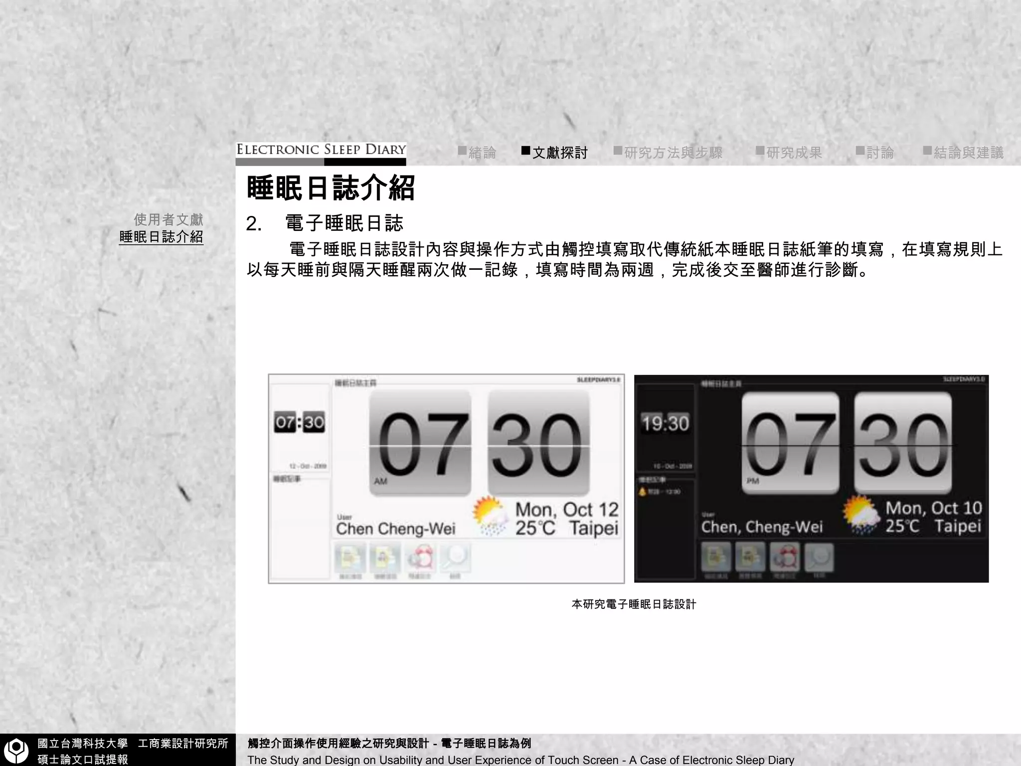 ■緒論■文獻探討■研究方法與步驟        ■研究成果        ■討論       ■結論與建議睡眠日誌介紹2.    電子睡眠日誌電子睡眠日誌設計內容與操作方式由觸控填寫取代傳統紙本睡眠日誌紙筆的填寫，在填寫規則上以每天睡前與隔天睡醒兩次做一記錄，填寫時間為兩週，完成後交至醫師進行診斷。使用者文獻睡眠日誌介紹本研究電子睡眠日誌設計