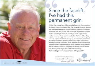 Since the facelift,
             I’ve had this
             permanent grin.
             “It’s just that magical here at Brentwood Village since the renovations –
             50 acres of sheer grin-inducing bliss. The star attraction is our glorious
             new boardwalk meandering through the ferns and tropical rainforest
             around the lake. I kid you not, with the sounds of geese and lorikeets
             and the cascading fountains all around, you could forget there’s
             another world out there. And there is back in the heart of the village –
             a thriving one with a fabulous community centre, indoor heated pool,
             gymnasium, bowls and table tennis facilities, arts and crafts centre,
             woodworking shop and library. We’ve got great picnic and barbecue
             areas and three of the best beaches on the coast are just up the road.
             With all that and a bunch of completely refurbished villas to choose
             from, there’s plenty to grin about at Brentwood Village.
             Brentwood’s got a new look, come see it for yourself!”



                       www.brentwoodvillage.com.au
                       1 Scaysbrook Drive, Kincumber
                                   phone 4368 2893
Lend Lease
 