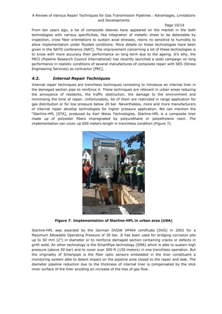 A Review of Various Repair Techniques for Gas Transmission Pipelines : Advantages, Limitations
and Developments
Page 10/14
From ten years ago, a lot of composite sleeves have appeared on the market in the both
technologies with various specificities, like integration of metallic sheet to be detectable by
inspection, cross fiber orientations to sustain axial stresses, resins no sensitive to humidity to
allow implementation under flooded conditions. More details on these technologies have been
given in the NATO conference [NAT]. The improvement concerning a lot of these technologies is
to know with more accuracy their performance on long term due to the ageing. It’s why, the
PRCI (Pipeline Research Council International) has recently launched a tests campaign on long
performance in realistic conditions of several manufactures of composite repair with SES (Stress
Engineering Services) as contractor [PRC].
4.2. Internal Repair Techniques
Internal repair techniques are trenchless techniques consisting to introduce an internal liner in
the damaged section pipe to reinforce it. These techniques are relevant in urban areas reducing
the annoyance of residents, the traffic obstruction, the damage to the environment and
minimising the time of repair. Unfortunately, lot of them are restricted in range application for
gas distribution or for low pressure below 20 bar. Nevertheless, more and more manufacturers
of internal repair develop technologies for higher pressure application. We can mention the
“Starline-HPL [STA], produced by Karl Weiss Technologies. Starline-HPL is a composite liner
made up of polyester fibers impregnated by polyurethane or polyethylene resin. The
implementation can cover up 600 meters length in trenchless condition (Figure 7).
Figure 7: Implementation of Starline-HPL in urban area (USA)
Starline-HPL was awarded by the German DVGW VP404 certificate [DVG] in 2002 for a
Maximum Allowable Operating Pressure of 30 bar. It has been used for bridging corrosion pits
up to 50 mm (2”) in diameter or to reinforce damaged section containing cracks or defects in
girth weld. An other technology is the SmartPipe technology [SMA] which is able to sustain high
pressure (above 50 bar) and to cover over 500 ft (150 meters) in one trenchless operation. But
the originality of Smartpipe is the fiber optic sensors embedded in the liner constituent a
monitoring system able to detect impact on the pipeline area closed to the repair and leak. The
diameter pipeline reduction due to the thickness of internal liner is compensated by the slick
inner surface of the liner avoiding an increase of the loss of gas flow.
 