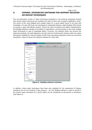 A Review of Various Repair Techniques for Gas Transmission Pipelines : Advantages, Limitations
and Developments
Page 11/14
5. PIPEREP, INTEGRATED SOFTWARE FOR SUPPORT DECISION
ON REPAIR TECHNIQUES
The non-exhaustive review of repair techniques presented in the previous paragraph showed
that several repair techniques are available and each of them has its specific application range.
The choice of the most adapted and suitable repair for a given defect found is not easy and
immediate. It’s why GDF Suez has developed an integrated software called PipeRep [PIP] aimed
to provide a rapid and efficient answer. Versus the input of pipeline and defect characteristics,
the PipeRep software indicates if the defect is repairable or not and advises on the most suitable
repair techniques in case of repairable defect. Currently, the software takes into account the
optimized grinding, the weld deposition and the external reinforcement sleeves which are repair
techniques validated by internal studies of GDF Suez associating laboratory tests and numerical
simulations. Figure 8 shows the software interface for input data.
Figure 8 : PipeRep software Interface
In addition, these repair techniques have been also validated for the assessment of fatigue
resistance due to the variation of gas pressure. So, the PipeRep software is able to precise if
the chosen repair technique for a given defect can be considered as permanent or temporary
(see Figure 9)
 