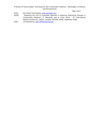 A Review of Various Repair Techniques for Gas Transmission Pipelines : Advantages, Limitations
and Developments
Page 14/14
[STA] Karl Weiss Technologies, www.starlinett.com
[WOR] “Assessing the use of Composite Materials in Repairing Mechanical Damage in
Transmission Pipelines”, C. Alexander and B. Franz Worth, 6th
International
Pipeline Conference, Calgary, Canada, IPC2006-10482, September 2006.
[3XE] 3X Engineering, www.3xengineering.com
 