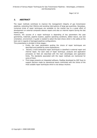 A Review of Various Repair Techniques for Gas Transmission Pipelines : Advantages, Limitations
and Developments
Page 3 of 14
© Copyright  2008 IGRC2008
1. ABSTRACT
The repair methods contribute to improve the management integrity of gas transmission
pipelines, extending their lifetime and avoiding interruptions of large gas quantities. Nowadays,
numerous kinds of repair techniques are available on the market due to a great effort of
development on external composite sleeves repairs and also on internal repairs during the last
twenty years.
However, the success of a repair technique is depending of key parameters like pipe
geometries, materials, pipeline location, pipeline operating conditions, defect nature, size and
orientation, environment. A guide is needed to select the best choice which is the safety at the
best cost in regards of damaged pipelines configurations.
This presentation is divided in three stages :
Firstly, the main parameters guiding the choice of repair techniques are
described and justified by some explanations;
Second, a none exhaustive repair techniques is classified in external repair and
internal repair. For each class of repair technique, products and application
processes on field are described with the main advantages and application
limits. The standards associated with the repair methods are mentioned for
some of them
Third stage presents an integrated software, PipeRep developed by GDF Suez to
support decision made by operational teams confronted with the choice of the
most suitable repair techniques which is not always intuitive.
 