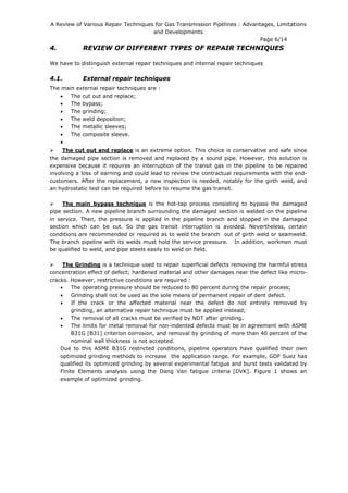 A Review of Various Repair Techniques for Gas Transmission Pipelines : Advantages, Limitations
and Developments
Page 6/14
4. REVIEW OF DIFFERENT TYPES OF REPAIR TECHNIQUES
We have to distinguish external repair techniques and internal repair techniques
4.1. External repair techniques
The main external repair techniques are :
• The cut out and replace;
• The bypass;
• The grinding;
• The weld deposition;
• The metallic sleeves;
• The composite sleeve.
•
The cut out and replace is an extreme option. This choice is conservative and safe since
the damaged pipe section is removed and replaced by a sound pipe. However, this solution is
expensive because it requires an interruption of the transit gas in the pipeline to be repaired
involving a loss of earning and could lead to review the contractual requirements with the end-
customers. After the replacement, a new inspection is needed, notably for the girth weld, and
an hydrostatic test can be required before to resume the gas transit.
The main bypass technique is the hot-tap process consisting to bypass the damaged
pipe section. A new pipeline branch surrounding the damaged section is welded on the pipeline
in service. Then, the pressure is applied in the pipeline branch and stopped in the damaged
section which can be cut. So the gas transit interruption is avoided. Nevertheless, certain
conditions are recommended or required as to weld the branch out of girth weld or seamweld.
The branch pipeline with its welds must hold the service pressure. In addition, workmen must
be qualified to weld, and pipe steels easily to weld on field.
The Grinding is a technique used to repair superficial defects removing the harmful stress
concentration effect of defect; hardened material and other damages near the defect like micro-
cracks. However, restrictive conditions are required :
• The operating pressure should be reduced to 80 percent during the repair process;
• Grinding shall not be used as the sole means of permanent repair of dent defect.
• If the crack or the affected material near the defect do not entirely removed by
grinding, an alternative repair technique must be applied instead;
• The removal of all cracks must be verified by NDT after grinding.
• The limits for metal removal for non-indented defects must be in agreement with ASME
B31G [B31] criterion corrosion, and removal by grinding of more than 40 percent of the
nominal wall thickness is not accepted.
Due to this ASME B31G restricted conditions, pipeline operators have qualified their own
optimized grinding methods to increase the application range. For example, GDF Suez has
qualified its optimized grinding by several experimental fatigue and burst tests validated by
Finite Elements analysis using the Dang Van fatigue criteria [DVK]. Figure 1 shows an
example of optimized grinding.
 
