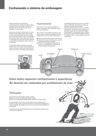 Funcionamento
Para utilizar o movimento de rotação do
motor, é necessário um acoplamento seguro,
capaz de transmiti-lo.
Nos veículos a embreagem transmite a rota-
ção do motor à caixa de mudanças e daí para
o diferencial e às rodas. Suas funções são:
permitir acoplamentos suaves e sem ruídos.
transmitir o torque do motor para a caixa de
transmissão (posição acoplada).
permitir a interrupção da transmissão de
torque para possibilitar as mudanças de
marchas (posição desacoplada).
A embreagem também age como um amorte-
cedor de vibrações para diminuir ruídos pro-
venientes da caixa de transmissão.
Ela está localizada entre o motor e a caixa de
transmissão, no interior de uma capa seca e é
acionada através de um comando em pedal.
A embreagem é composta por platô e disco(s),
sendo que o platô é fixado diretamente sobre
o volante do motor e o disco fixado ao eixo da
transmissão.
Antes de falarmos da embreagem
propriamente dita, precisamos abordar alguns
conceitos físicos que ajudam a explicar os
princípios do seu funcionamento, que na
verdade, é muito simples.
Vamos falar de atrito.Toda vez que um corpo
desliza ou tenta deslizar sobre outro, surge
uma força chamada atrito que tenta impedir
este movimento. Quanto maior a compressão
de um corpo sobre outro, maior será o atrito.
A embreagem faz uso do atrito para transmitir
o movimento de rotação do motor à caixa de
transmissão.
É importante lembrar também que o atrito
produz calor. Por exemplo, nós esfregamos as
mãos uma contra a outra com força, quando
está frio no inverno, justamente para aquecê-las.
Patinação
Estes testes requerem conhecimento e experiência.
Só deverão ser realizados por profissionais da área.
Puxe o freio de mão. Engate a terceira marcha.
Mantenha o motor na rotação de torque máximo.
Retire o pé da embreagem rapidamente e acelere ao mesmo tempo.
Se a embreagem estiver boa, o motor deve morrer imediatamente.
Se não for este o caso, ocorrendo um tempo prolongado de patinação ou
mesmo aumento da rotação do motor, há um claro sinal de problemas na
embreagem.
Importante: devido ao superaquecimento, não repita esta operação mais
de duas vezes seguidas.
100
Conhecendo o sistema de embreagem
 