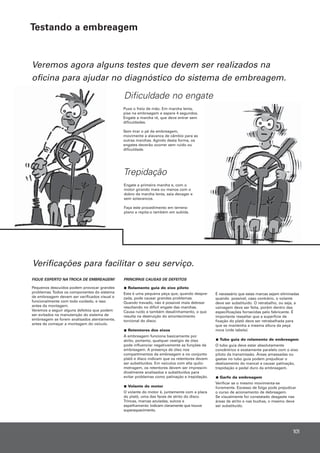 Engate a primeira marcha e, com o
motor girando mais ou menos com o
dobro da marcha lenta, saia devagar e
sem solavancos.
Faça este procedimento em terreno
plano e repita-o também em subida.
Trepidação
Veremos agora alguns testes que devem ser realizados na
oficina para ajudar no diagnóstico do sistema de embreagem.
Verificações para facilitar o seu serviço.
FIQUE ESPERTO NA TROCA DE EMBREAGEM!
Pequenos descuidos podem provocar grandes
problemas.Todos os componentes do sistema
de embreagem devem ser verificados visual e
funcionalmente com todo cuidado, e isso
antes da montagem.
Veremos a seguir alguns defeitos que podem
ser evitados na manutenção do sistema de
embreagem se forem analisados atentamente,
antes de começar a montagem do veículo.
PRINCIPAIS CAUSAS DE DEFEITOS
Rolamento guia do eixo piloto
Esta é uma pequena peça que, quando despre-
zada, pode causar grandes problemas.
Quando travado, não é possível mais debrear
resultando no difícil engate das marchas.
Causa ruído e também desalinhamento, o que
resulta na destruição do amortecimento
torcional do disco.
Retentores dos eixos
A embreagem funciona basicamente por
atrito, portanto, qualquer vestígio de óleo
pode influenciar negativamente as funções da
embreagem. A presença de óleo nos
compartimentos da embreagem e no conjunto
platô e disco indicam que os retentores devem
ser substituídos. Em veículos com alta quilo-
metragem, os retentores devem ser imprescin-
divelmente analisados e substituídos para
evitar problemas como patinação e trepidação.
Volante do motor
O volante do motor é, juntamente com a placa
do platô, uma das faces de atrito do disco.
Trincas, marcas azuladas, sulcos e
espelhamento indicam claramente que houve
superaquecimento.
É necessário que estas marcas sejam eliminadas
quando possível, caso contrário, o volante
deve ser substituído. O retrabalho, ou seja, a
usinagem deve ser feita, porém dentro das
especificações fornecidas pelo fabricante. É
importante ressaltar que a superfície de
fixação do platô deve ser retrabalhada para
que se mantenha a mesma altura da peça
nova (vide tabela).
Tubo guia do rolamento de embreagem
O tubo guia deve estar absolutamente
concêntrico e exatamente paralelo com o eixo
piloto da transmissão. Áreas amassadas ou
gastas no tubo guia podem prejudicar o
deslizamento do mancal e causar patinação,
trepidação e pedal duro da embreagem.
Garfo da embreagem
Verificar se o mesmo movimenta-se
livremente. Excesso de folga pode prejudicar
o curso de acionamento de debreagem.
Se visualmente for constatado desgaste nas
áreas de atrito e nas buchas, o mesmo deve
ser substituído.
Dificuldade no engate
Puxe o freio de mão. Em marcha lenta,
pise na embreagem e espere 4 segundos.
Engate a marcha ré, que deve entrar sem
dificuldades.
Sem tirar o pé da embreagem,
movimente a alavanca de câmbio para as
outras marchas. Agindo desta forma, os
engates deverão ocorrer sem ruído ou
dificuldade.
101
Testando a embreagem
 