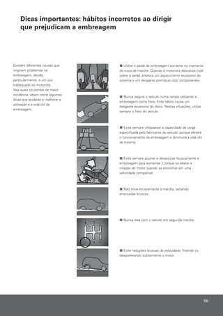 Existem diferentes causas que
originam problemas na
embreagem, devido,
particularmente, a um uso
inadequado do motorista.
Veja quais os pontos de maior
incidência, assim como algumas
dicas que ajudarão a melhorar a
utilização e a vida útil da
embreagem.
Utilize o pedal da embreagem somente no momento
da troca de marcha. Quando o motorista descansa o pé
sobre o pedal, provoca um aquecimento excessivo do
sistema e um desgaste prematuro dos componentes.
Nunca segure o veículo numa rampa utilizando a
embreagem como freio. Este hábito causa um
desgaste excessivo do disco. Nestas situações, utilize
sempre o freio do veículo.
Evite sempre ultrapassar a capacidade de carga
especificada pelo fabricante do veículo, porque afetará
o funcionamento da embreagem e diminuirá a vida útil
da mesma.
Evite sempre acionar e desacionar bruscamente a
embreagem para aumentar o torque ou alterar a
rotação do motor quando se encontrar em uma
velocidade compatível.
Não inicie bruscamente a marcha, evitando
arrancadas bruscas.
Nunca saia com o veículo em segunda marcha.
Evite reduções bruscas de velocidade, freando ou
desacelerando subitamente o motor.
103
Dicas importantes: hábitos incorretos ao dirigir
que prejudicam a embreagem
 