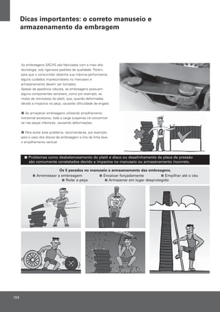 Os 5 pecados no manuseio e armazenamento das embreagens.
Arremessar a embreagem Encaixar forçadamente Empilhar até o céu
Rolar a peça Armazenar em lugar desprotegido
Problemas como desbalanceamento do platô e disco ou desalinhamento da placa de pressão
são comumente constatados devido a impactos no manuseio ou armazenamento incorreto.
As embreagens SACHS são fabricadas com a mais alta
tecnologia, sob rigorosos padrões de qualidade. Porém,
para que o consumidor obtenha sua máxima performance,
alguns cuidados imprescindíveis no manuseio e
armazenamento devem ser tomados.
Apesar da aparência robusta, as embreagens possuem
alguns componentes sensíveis, como por exemplo, as
molas de retrocesso do platô, que, quando deformadas
devido a impactos na peça, causarão dificuldade de engate.
Ao armazenar embreagens utilizando empilhamento
horizontal excessivo, toda a carga suspensa irá concentrar-
se nas peças inferiores, causando deformações.
Para evitar este problema, recomenda-se, por exemplo,
para o caso dos discos de embreagem e kits da linha leve,
o empilhamento vertical.
104
Dicas importantes: o correto manuseio e
armazenamento da embragem
 