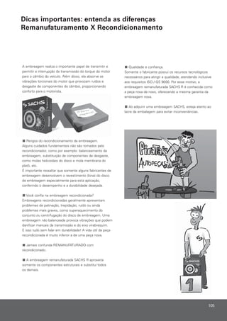 Qualidade e confiança.
Somente o fabricante possui os recursos tecnológicos
necessários para atingir a qualidade, atendendo inclusive
aos requisitos ISO / QS 9000. Por esse motivo, a
embreagem remanufaturada SACHS R é conhecida como
a peça nova de novo, oferecendo a mesma garantia da
embreagem nova.
Ao adquirir uma embreagem SACHS, esteja atento ao
lacre da embalagem para evitar inconveniências.
A embreagem realiza o importante papel de transmitir e
permitir a interrupção da transmissão do torque do motor
para o câmbio do veículo. Além disso, ela absorve as
vibrações torcionais do motor que provocam ruídos e
desgaste de componentes do câmbio, proporcionando
conforto para o motorista.
Perigos do recondicionamento da embreagem.
Alguns cuidados fundamentais não são tomados pelo
recondicionador, como por exemplo: balanceamento da
embreagem, substituição de componentes de desgaste,
como molas helicoidais do disco e mola membrana do
platô, etc.
É importante ressaltar que somente alguns fabricantes de
embreagem desenvolvem o revestimento (lona) do disco
de embreagem especialmente para esta aplicação,
conferindo o desempenho e a durabilidade desejada.
Você confia na embreagem recondicionada?
Embreagens recondicionadas geralmente apresentam
problemas de patinação, trepidação, ruído ou ainda
problemas mais graves, como superaquecimento do
conjunto ou centrifugação do disco de embreagem. Uma
embreagem não balanceada provoca vibrações que podem
danificar mancais da transmissão e do eixo virabrequim.
E isso tudo sem falar em durabilidade! A vida útil da peça
recondicionada é muito inferior a de uma peça nova.
Jamais confunda REMANUFATURADO com
recondicionado.
A embreagem remanufaturada SACHS R aproveita
somente os componentes estruturais e substitui todos
os demais.
105
Dicas importantes: entenda as diferenças
Remanufaturamento X Recondicionamento
 