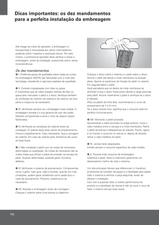Até chegar às mãos do aplicador, a embreagem é
transportada e manuseada por vários intermediários,
podendo sofrer impactos e eventuais danos. Por este
motivo, o profissional aplicador deve verificar e testar a
embreagem, antes da instalação, prevenindo assim várias
inconveniências.
Os dez mandamentos
I. Preferirás peças de qualidade sobre todas as outras.
As embreagens SACHS são fabricadas com a mais alta
tecnologia, atendendo a rigorosos padrões de qualidade.
II. Evitarás impregnação com óleo ou graxa.
É importante que as mãos estejam isentas de óleo ou
graxa para manusear o platô e o disco. Verifique também
as condições do retentor do volante e do retentor do eixo
piloto e troque-os se necessário.
III. Verificarás sempre se a embalagem está violada. A
embalagem lacrada é a sua garantia de que não estão
faltando componentes e evita o risco de adquirir peças
falsificadas.
IV. Verificarás as condições do volante antes da
instalação. O volante deve estar isento de empenamento,
trincas e espelhamento. Caso necessário, faça a usinagem
do volante. Em caso de volante pote, lembre-se de usinar
as duas faces.
V. Não instalarás o platô com as molas de retrocesso
deformadas ou quebradas. As molas de retrocesso são as
molas chapa que afixam a placa de pressão na carcaça do
platô. Quando deformadas, poderão gerar inúmeros
defeitos.
VI. Verificarás o sistema de acionamento. Componentes
como o garfo, tubo guia, cabo e buchas, quando em más
condições, podem gerar problemas como pedal duro e
ruído de acionamento. Portanto, substitua-os se
necessário.
VII. Testarás a embreagem antes da montagem.
Coloque o volante sobre uma prensa ou balancim.
Coloque o disco sobre o volante e o platô sobre o disco.
Acione o platô até deixar a mola membrana na posição
plana. Aperte os parafusos de fixação do platô no volante.
Em seguida libere o platô.
Você perceberá que os dedos da mola membrana se
alinharão e que o disco ficará preso devido à carga exercida
pelo platô. Acione novamente o platô e verifique se o disco
é liberado.
(Para os platôs da linha leve, recomenda-se o curso de
acionamento de 7 a 9 mm).
Se o disco estiver livre, significa que o conjunto está em
perfeito funcionamento.
VIII. Montarás o platô acionado.
Aproveitando o platô acionado na etapa anterior, insira o
cabo metálico entre a carcaça e a mola membrana. Retire
o platô da prensa e desparafuse do volante. Pronto, agora
é só montar o conjunto no veículo e, depois de afixado,
retirar o cabo metálico do platô.
IX. Jamais farás adaptações.
Instale sempre o conjunto específico de cada modelo.
X. Trocarás todo conjunto de embreagem.
Substitua o platô, disco e rolamento garantindo um
desempenho melhor de todo o sistema.
Um dos principais fatores que diferenciam o mecânico
profissional do trocador de peças é a habilidade para avaliar
todo o sistema e verificar a peça adquirida, antes de
efetuar a instalação.
Com isto é possível obter a melhor performance do
produto e a satisfação do cliente e não se corre o risco de
fazer o mesmo serviço duas vezes.
106
Dicas importantes: os dez mandamentos
para a perfeita instalação da embreagem
 