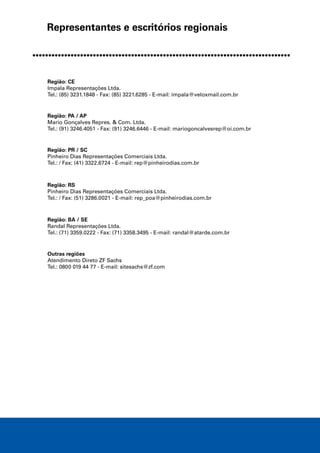 Representantes e escritórios regionais
Região: CE
Impala Representações Ltda.
Tel.: (85) 3231.1848 - Fax: (85) 3221.6285 - E-mail: impala@veloxmail.com.br
Região: PA / AP
Mario Gonçalves Repres. & Com. Ltda.
Tel.: (91) 3246.4051 - Fax: (91) 3246.6446 - E-mail: mariogoncalvesrep@oi.com.br
Região: PR / SC
Pinheiro Dias Representações Comerciais Ltda.
Tel.: / Fax: (41) 3322.6724 - E-mail: rep@pinheirodias.com.br
Região: RS
Pinheiro Dias Representações Comerciais Ltda.
Tel.: / Fax: (51) 3286.0021 - E-mail: rep_poa@pinheirodias.com.br
Região: BA / SE
Randal Representações Ltda.
Tel.: (71) 3359.0222 - Fax: (71) 3358.3495 - E-mail: randal@atarde.com.br
Outras regiões
Atendimento Direto ZF Sachs
Tel.: 0800 019 44 77 - E-mail: sitesachs@zf.com
 