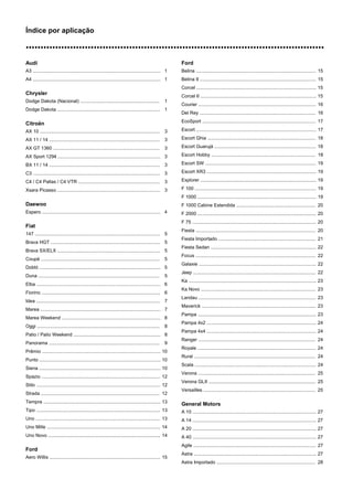 Índice por aplicação
nnnnnnnnnnnnnnnnnnnnnnnnnnnnnnnnnnnnnnnnnnnnnnnnnnnnnnnnnnnnnnnnnnnnnnnnnnnnnnnnnnnnnnnnnnnnnnnnnnnnn
Audi
A3 ................................................................................................. 1
A4 ................................................................................................. 1
Chrysler
Dodge Dakota (Nacional) ............................................................ 1
Dodge Dakota .............................................................................. 1
Citroën
AX 10 ........................................................................................... 3
AX 11 / 14 .................................................................................... 3
AX GT 1360 ................................................................................. 3
AX Sport 1294 .............................................................................. 3
BX 11 / 14 .................................................................................... 3
C3 ................................................................................................. 3
C4 / C4 Pallas / C4 VTR .............................................................. 3
Xsara Picasso .............................................................................. 3
Daewoo
Espero .......................................................................................... 4
Fiat
147 ............................................................................................... 5
Brava HGT ................................................................................... 5
Brava SX/ELX .............................................................................. 5
Coupé .......................................................................................... 5
Dobló ............................................................................................ 5
Duna ............................................................................................ 5
Elba .............................................................................................. 6
Fiorino .......................................................................................... 6
Idea .............................................................................................. 7
Marea ........................................................................................... 7
Marea Weekend ........................................................................... 8
Oggi ............................................................................................. 8
Palio / Palio Weekend .................................................................. 8
Panorama .................................................................................... 9
Prêmio .......................................................................................... 10
Punto ............................................................................................ 10
Siena ............................................................................................ 10
Spazio .......................................................................................... 12
Stilo .............................................................................................. 12
Strada .......................................................................................... 12
Tempra ......................................................................................... 13
Tipo .............................................................................................. 13
Uno ............................................................................................... 13
Uno Mille ...................................................................................... 14
Uno Novo ..................................................................................... 14
Ford
Aero Willis .................................................................................... 15
Ford
Belina ........................................................................................... 15
Belina II ........................................................................................ 15
Corcel ........................................................................................... 15
Corcel II ........................................................................................ 15
Courier ......................................................................................... 16
Del Rey ........................................................................................ 16
EcoSport ...................................................................................... 17
Escort ........................................................................................... 17
Escort Ghia .................................................................................. 18
Escort Guarujá ............................................................................. 18
Escort Hobby ............................................................................... 18
Escort SW .................................................................................... 19
Escort XR3 ................................................................................... 19
Explorer ........................................................................................ 19
F 100 ............................................................................................ 19
F 1000 .......................................................................................... 19
F 1000 Cabine Estendida ............................................................ 20
F 2000 .......................................................................................... 20
F 75 .............................................................................................. 20
Fiesta ........................................................................................... 20
Fiesta Importado .......................................................................... 21
Fiesta Sedan ................................................................................ 22
Focus ........................................................................................... 22
Galaxie ......................................................................................... 22
Jeep ............................................................................................. 22
Ka ................................................................................................. 23
Ka Novo ....................................................................................... 23
Landau ......................................................................................... 23
Maverick ....................................................................................... 23
Pampa .......................................................................................... 23
Pampa 4x2 ................................................................................... 24
Pampa 4x4 ................................................................................... 24
Ranger ......................................................................................... 24
Royale .......................................................................................... 24
Rural ............................................................................................ 24
Scala ............................................................................................ 24
Verona ......................................................................................... 25
Verona GLX ................................................................................. 25
Versailles ..................................................................................... 25
General Motors
A 10 .............................................................................................. 27
A 14 .............................................................................................. 27
A 20 .............................................................................................. 27
A 40 .............................................................................................. 27
Agile ............................................................................................. 27
Astra ............................................................................................. 27
Astra Importado ........................................................................... 28
 
