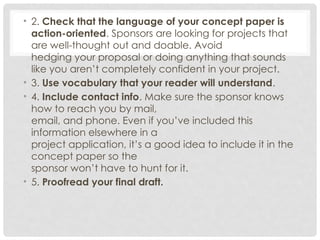 • 2. Check that the language of your concept paper is
action-oriented. Sponsors are looking for projects that
are well-thought out and doable. Avoid
hedging your proposal or doing anything that sounds
like you aren’t completely confident in your project.
• 3. Use vocabulary that your reader will understand.
• 4. Include contact info. Make sure the sponsor knows
how to reach you by mail,
email, and phone. Even if you’ve included this
information elsewhere in a
project application, it’s a good idea to include it in the
concept paper so the
sponsor won’t have to hunt for it.
• 5. Proofread your final draft.
 