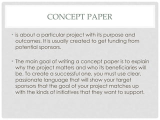 CONCEPT PAPER
• is about a particular project with its purpose and
outcomes. It is usually created to get funding from
potential sponsors.
• The main goal of writing a concept paper is to explain
why the project matters and who its beneficiaries will
be. To create a successful one, you must use clear,
passionate language that will show your target
sponsors that the goal of your project matches up
with the kinds of initiatives that they want to support.
 