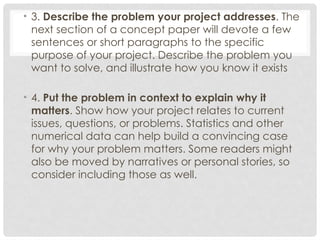 • 3. Describe the problem your project addresses. The
next section of a concept paper will devote a few
sentences or short paragraphs to the specific
purpose of your project. Describe the problem you
want to solve, and illustrate how you know it exists
• 4. Put the problem in context to explain why it
matters. Show how your project relates to current
issues, questions, or problems. Statistics and other
numerical data can help build a convincing case
for why your problem matters. Some readers might
also be moved by narratives or personal stories, so
consider including those as well.
 