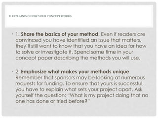 B. EXPLAINING HOW YOUR CONCEPT WORKS
• 1. Share the basics of your method. Even if readers are
convinced you have identified an issue that matters,
they’ll still want to know that you have an idea for how
to solve or investigate it. Spend some time in your
concept paper describing the methods you will use.
• 2. Emphasize what makes your methods unique.
Remember that sponsors may be looking at numerous
requests for funding. To ensure that yours is successful,
you have to explain what sets your project apart. Ask
yourself the question: “What is my project doing that no
one has done or tried before?”
 