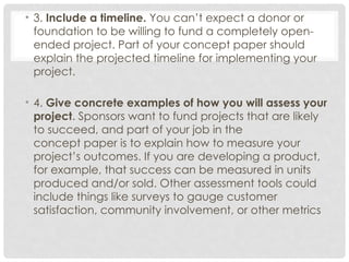 • 3. Include a timeline. You can’t expect a donor or
foundation to be willing to fund a completely open-
ended project. Part of your concept paper should
explain the projected timeline for implementing your
project.
• 4. Give concrete examples of how you will assess your
project. Sponsors want to fund projects that are likely
to succeed, and part of your job in the
concept paper is to explain how to measure your
project’s outcomes. If you are developing a product,
for example, that success can be measured in units
produced and/or sold. Other assessment tools could
include things like surveys to gauge customer
satisfaction, community involvement, or other metrics
 