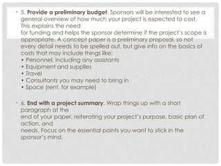 • 5. Provide a preliminary budget. Sponsors will be interested to see a
general overview of how much your project is expected to cost.
This explains the need
for funding and helps the sponsor determine if the project’s scope is
appropriate. A concept paper is a preliminary proposal, so not
every detail needs to be spelled out, but give info on the basics of
costs that may include things like:
• Personnel, including any assistants
• Equipment and supplies
• Travel
• Consultants you may need to bring in
• Space (rent, for example)
• 6. End with a project summary. Wrap things up with a short
paragraph at the
end of your paper, reiterating your project’s purpose, basic plan of
action, and
needs. Focus on the essential points you want to stick in the
sponsor’s mind.
 