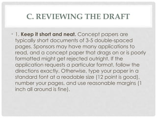C. REVIEWING THE DRAFT
• 1. Keep it short and neat. Concept papers are
typically short documents of 3-5 double-spaced
pages. Sponsors may have many applications to
read, and a concept paper that drags on or is poorly
formatted might get rejected outright. If the
application requests a particular format, follow the
directions exactly. Otherwise, type your paper in a
standard font at a readable size (12 point is good),
number your pages, and use reasonable margins (1
inch all around is fine).
 